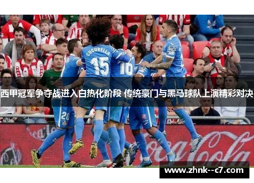 西甲冠军争夺战进入白热化阶段 传统豪门与黑马球队上演精彩对决