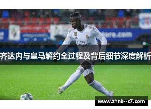 齐达内与皇马解约全过程及背后细节深度解析 齐达内与皇马解约全过程及背后细节深度解析