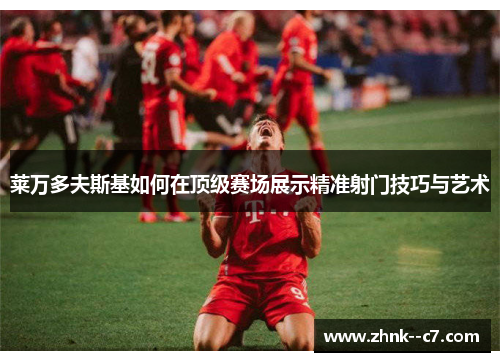 莱万多夫斯基如何在顶级赛场展示精准射门技巧与艺术