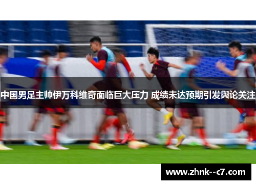 中国男足主帅伊万科维奇面临巨大压力 成绩未达预期引发舆论关注