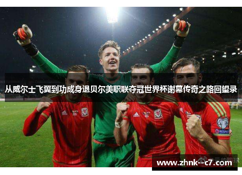 从威尔士飞翼到功成身退贝尔美职联夺冠世界杯谢幕传奇之路回望录 从威尔士飞翼到功成身退贝尔美职联夺冠世界杯谢幕传奇之路回望录