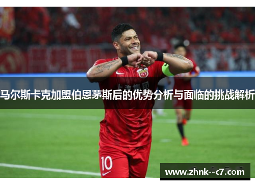 马尔斯卡克加盟伯恩茅斯后的优势分析与面临的挑战解析 马尔斯卡克加盟伯恩茅斯后的优势分析与面临的挑战解析