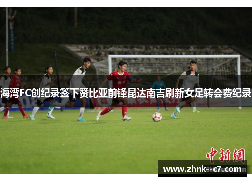 海湾FC创纪录签下赞比亚前锋昆达南吉刷新女足转会费纪录 海湾FC创纪录签下赞比亚前锋昆达南吉刷新女足转会费纪录
