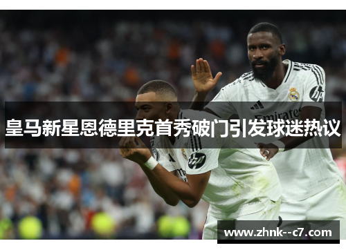 皇马新星恩德里克首秀破门引发球迷热议 皇马新星恩德里克首秀破门引发球迷热议