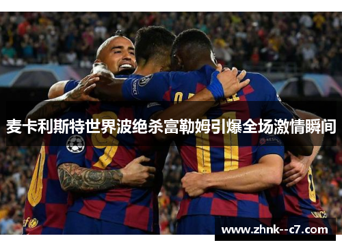 麦卡利斯特世界波绝杀富勒姆引爆全场激情瞬间 麦卡利斯特世界波绝杀富勒姆引爆全场激情瞬间